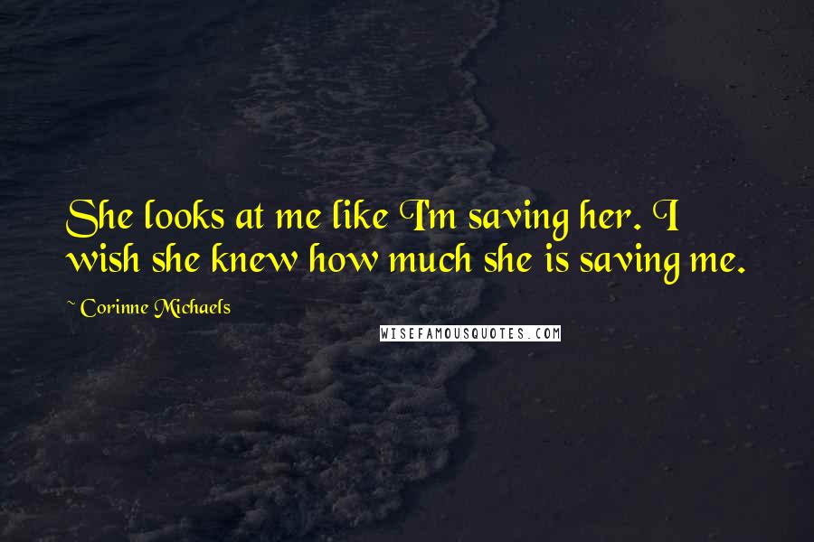 Corinne Michaels Quotes: She looks at me like I'm saving her. I wish she knew how much she is saving me.