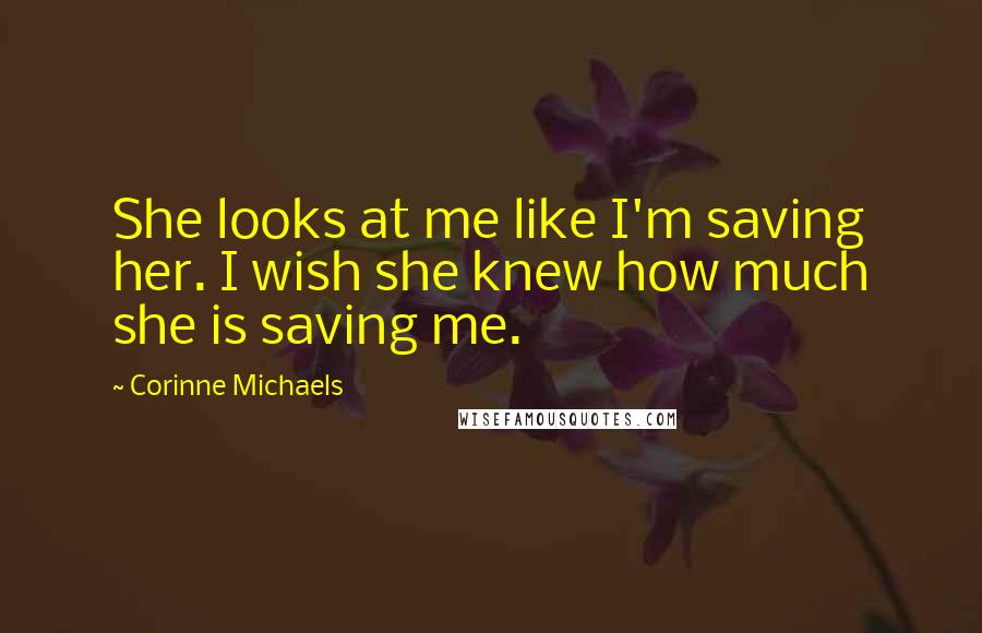 Corinne Michaels Quotes: She looks at me like I'm saving her. I wish she knew how much she is saving me.