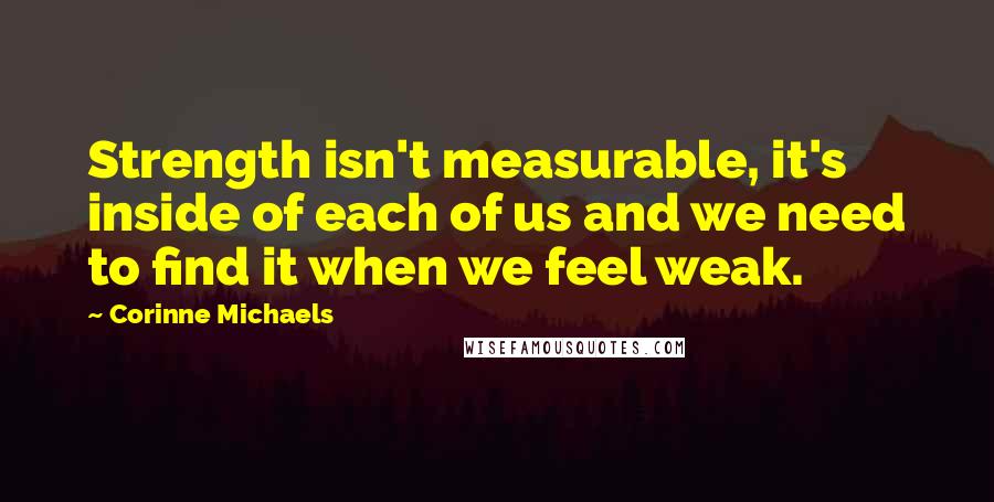 Corinne Michaels Quotes: Strength isn't measurable, it's inside of each of us and we need to find it when we feel weak.