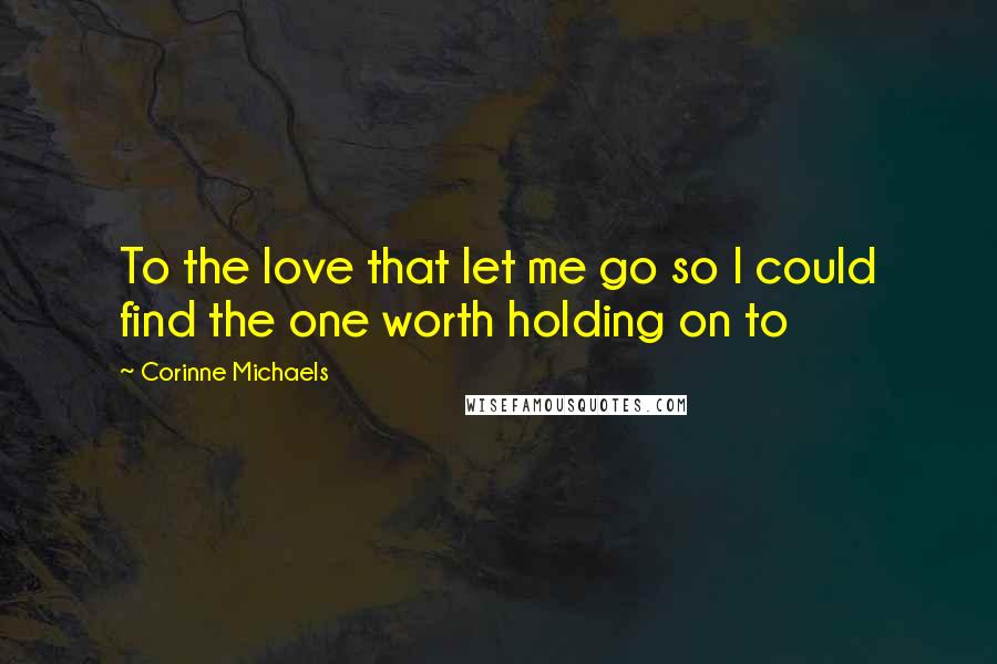 Corinne Michaels Quotes: To the love that let me go so I could find the one worth holding on to