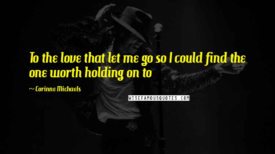 Corinne Michaels Quotes: To the love that let me go so I could find the one worth holding on to
