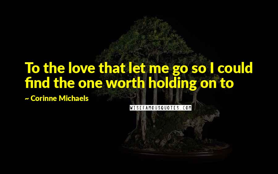 Corinne Michaels Quotes: To the love that let me go so I could find the one worth holding on to