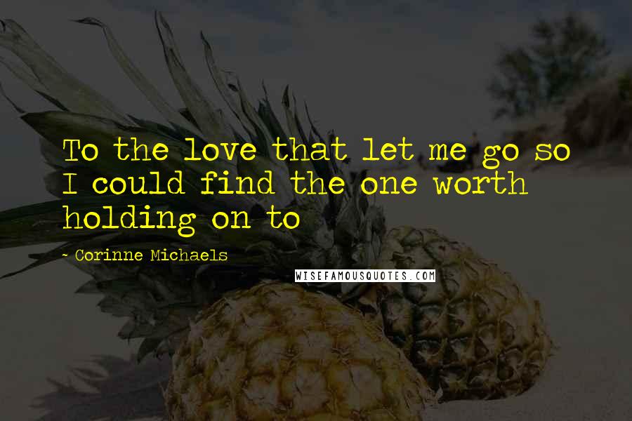 Corinne Michaels Quotes: To the love that let me go so I could find the one worth holding on to