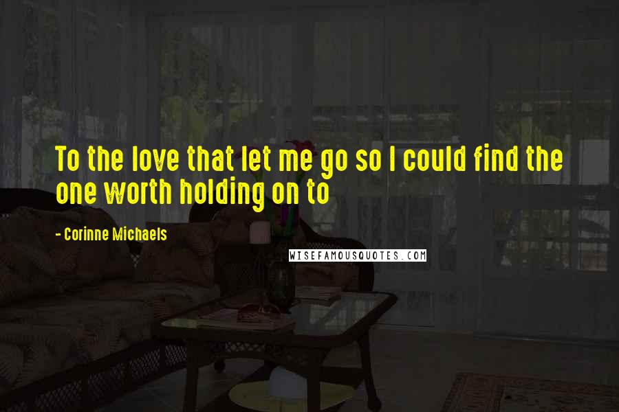 Corinne Michaels Quotes: To the love that let me go so I could find the one worth holding on to