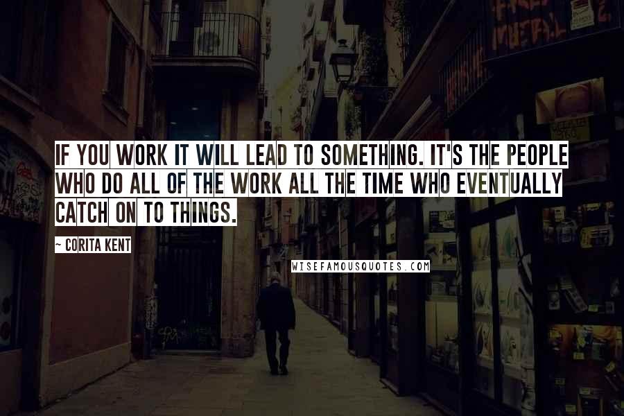 Corita Kent Quotes: If you work it will lead to something. It's the people who do all of the work all the time who eventually catch on to things.