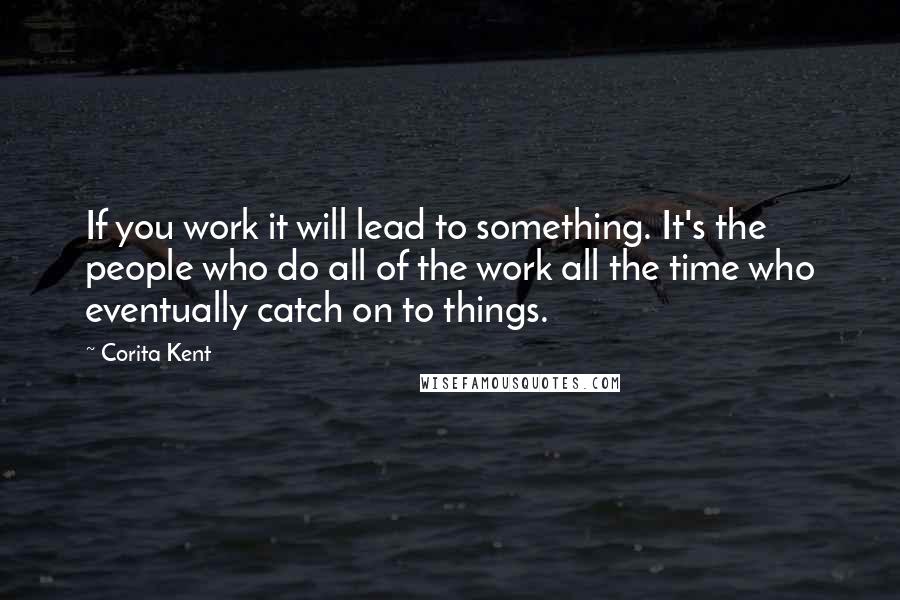 Corita Kent Quotes: If you work it will lead to something. It's the people who do all of the work all the time who eventually catch on to things.