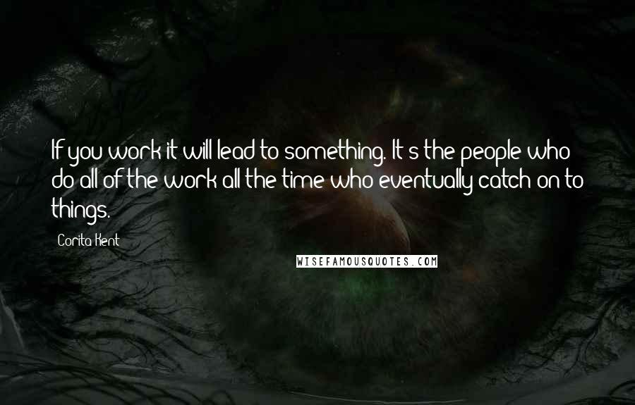 Corita Kent Quotes: If you work it will lead to something. It's the people who do all of the work all the time who eventually catch on to things.