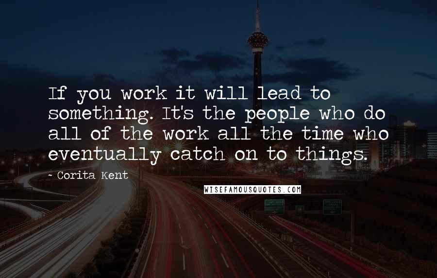 Corita Kent Quotes: If you work it will lead to something. It's the people who do all of the work all the time who eventually catch on to things.