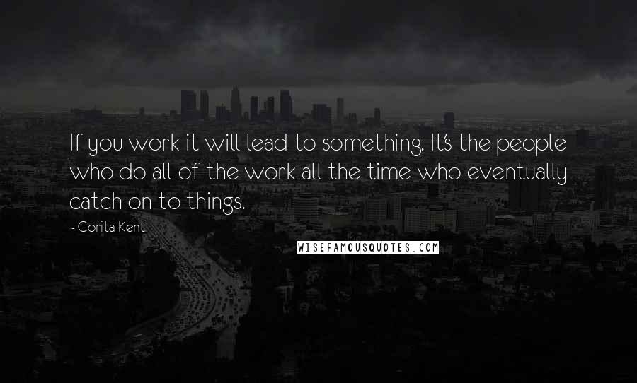 Corita Kent Quotes: If you work it will lead to something. It's the people who do all of the work all the time who eventually catch on to things.