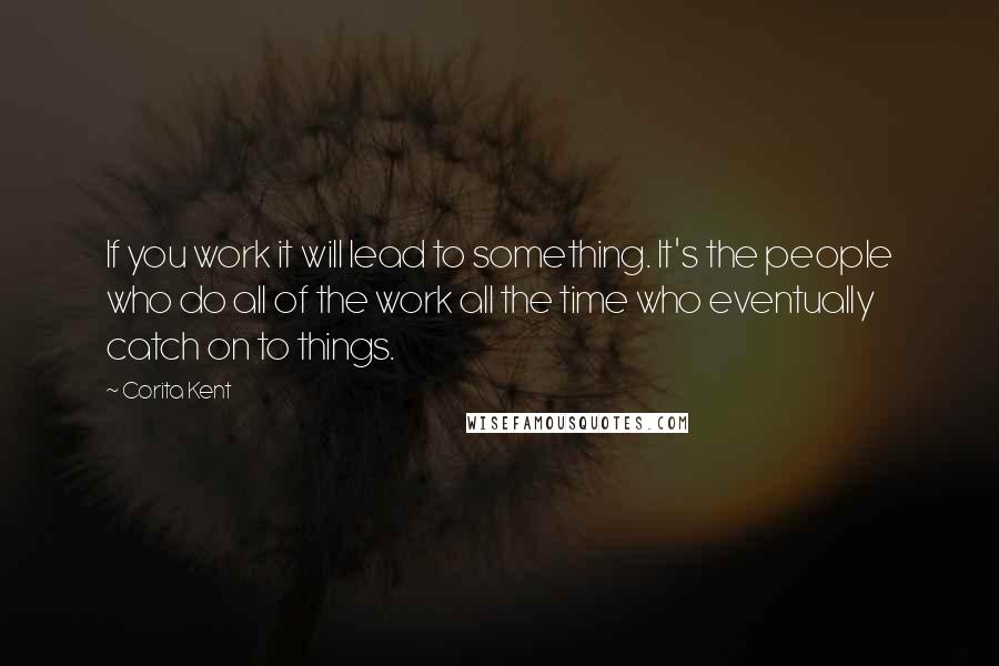 Corita Kent Quotes: If you work it will lead to something. It's the people who do all of the work all the time who eventually catch on to things.