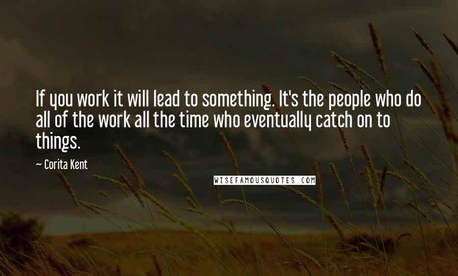 Corita Kent Quotes: If you work it will lead to something. It's the people who do all of the work all the time who eventually catch on to things.