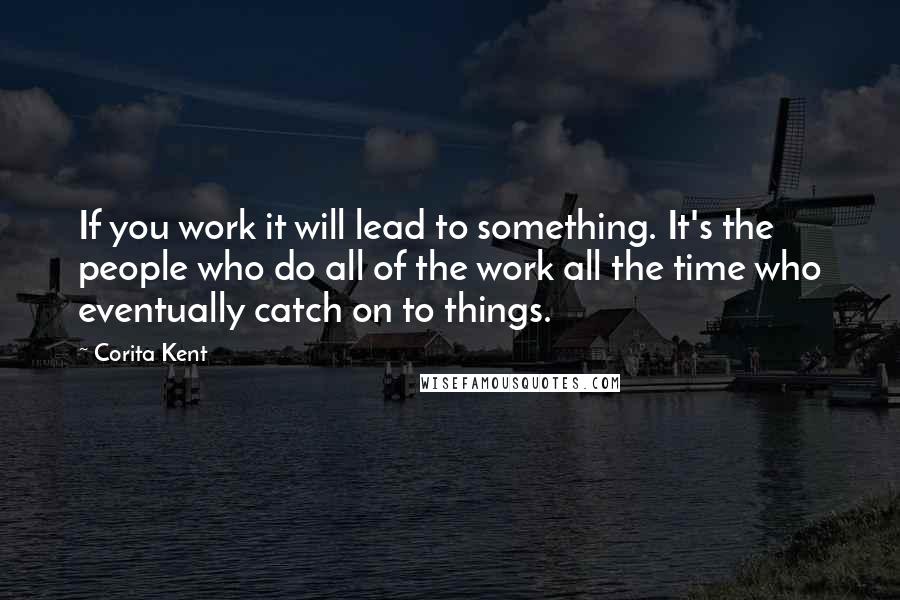 Corita Kent Quotes: If you work it will lead to something. It's the people who do all of the work all the time who eventually catch on to things.