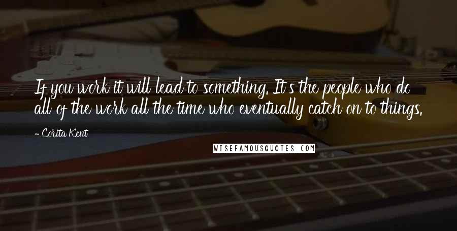 Corita Kent Quotes: If you work it will lead to something. It's the people who do all of the work all the time who eventually catch on to things.