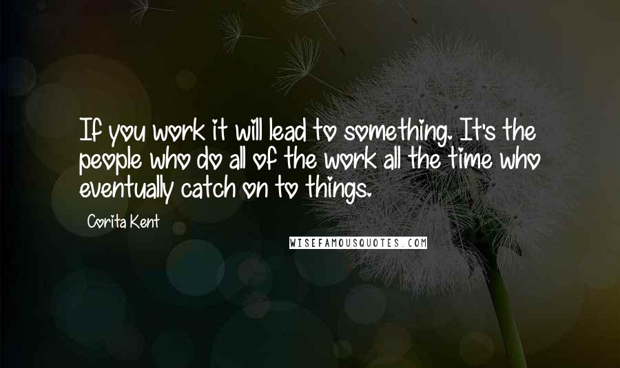 Corita Kent Quotes: If you work it will lead to something. It's the people who do all of the work all the time who eventually catch on to things.