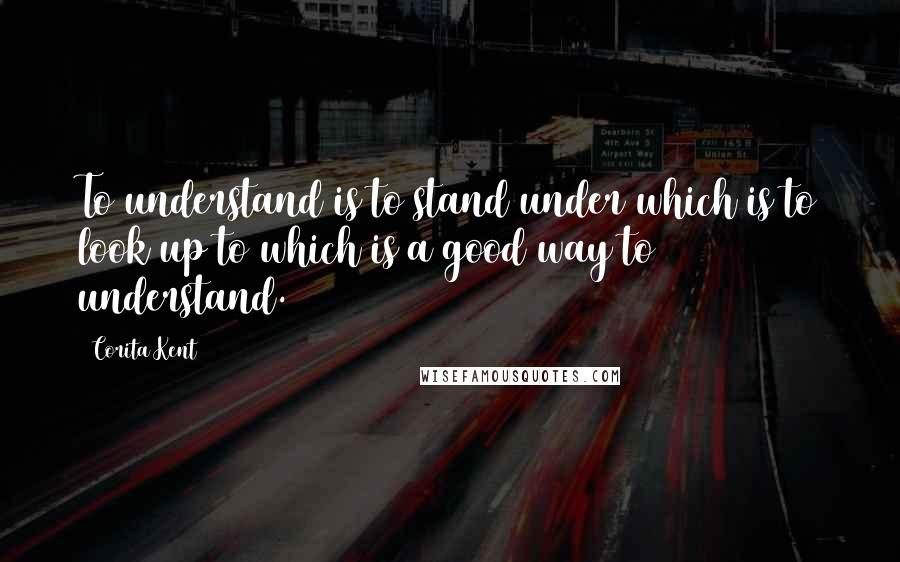 Corita Kent Quotes: To understand is to stand under which is to look up to which is a good way to understand.