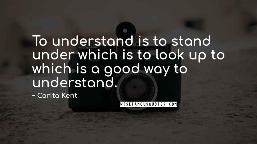 Corita Kent Quotes: To understand is to stand under which is to look up to which is a good way to understand.