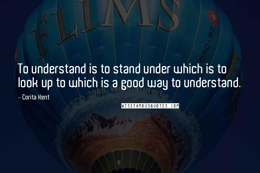 Corita Kent Quotes: To understand is to stand under which is to look up to which is a good way to understand.