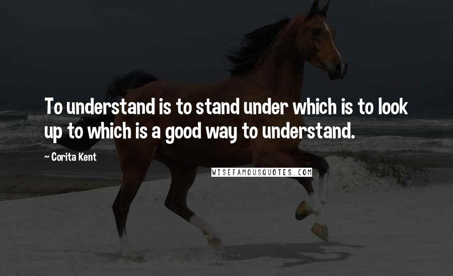 Corita Kent Quotes: To understand is to stand under which is to look up to which is a good way to understand.