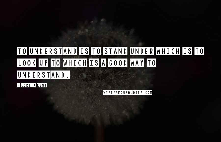 Corita Kent Quotes: To understand is to stand under which is to look up to which is a good way to understand.