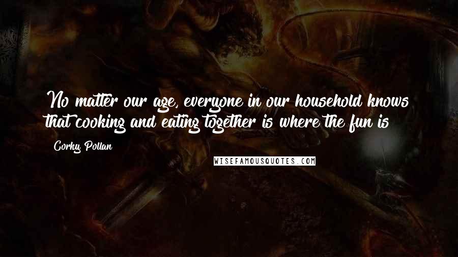 Corky Pollan Quotes: No matter our age, everyone in our household knows that cooking and eating together is where the fun is