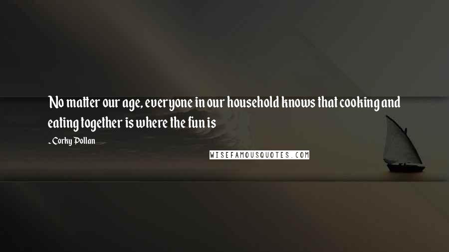 Corky Pollan Quotes: No matter our age, everyone in our household knows that cooking and eating together is where the fun is