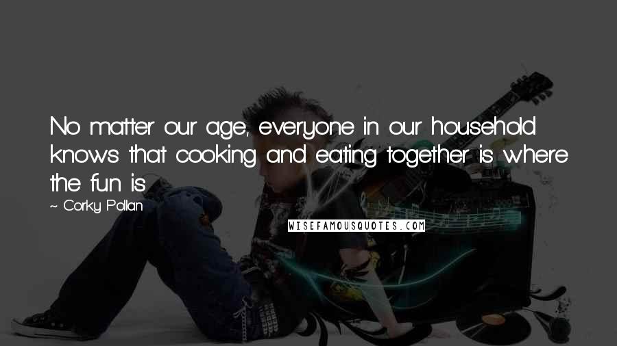 Corky Pollan Quotes: No matter our age, everyone in our household knows that cooking and eating together is where the fun is