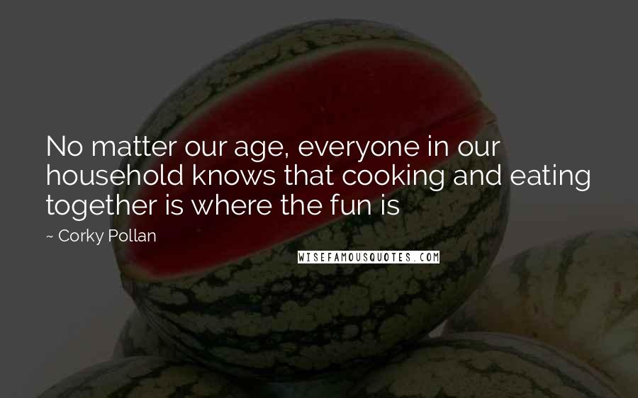 Corky Pollan Quotes: No matter our age, everyone in our household knows that cooking and eating together is where the fun is