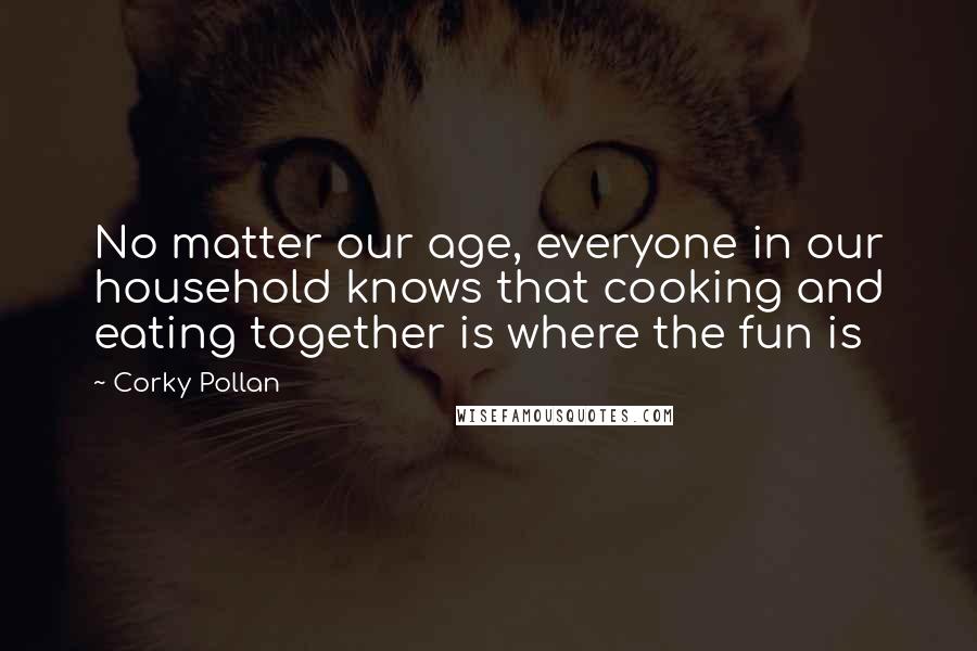 Corky Pollan Quotes: No matter our age, everyone in our household knows that cooking and eating together is where the fun is