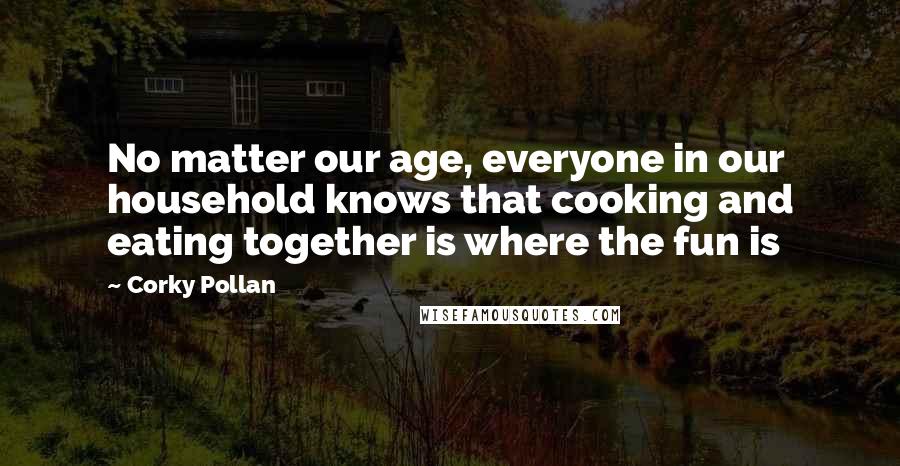 Corky Pollan Quotes: No matter our age, everyone in our household knows that cooking and eating together is where the fun is