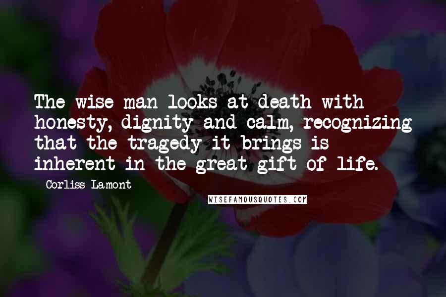 Corliss Lamont Quotes: The wise man looks at death with honesty, dignity and calm, recognizing that the tragedy it brings is inherent in the great gift of life.