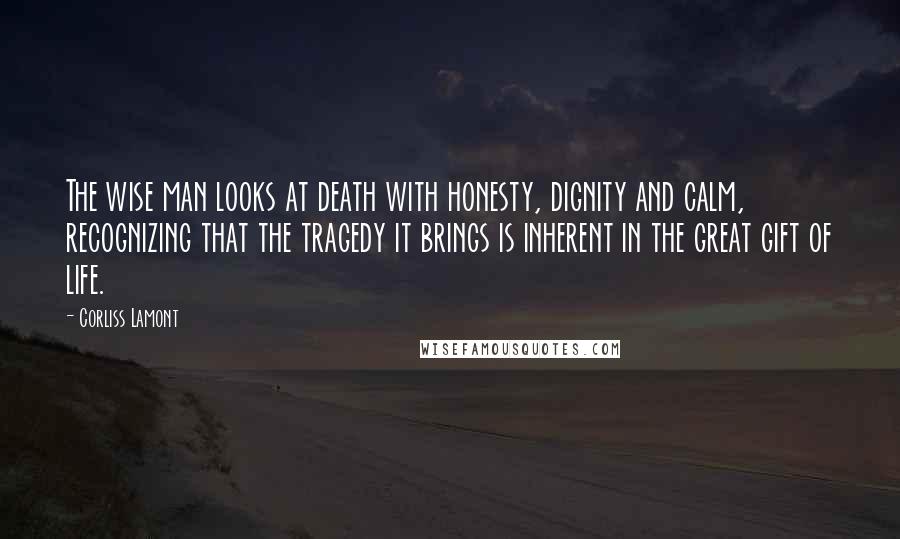 Corliss Lamont Quotes: The wise man looks at death with honesty, dignity and calm, recognizing that the tragedy it brings is inherent in the great gift of life.