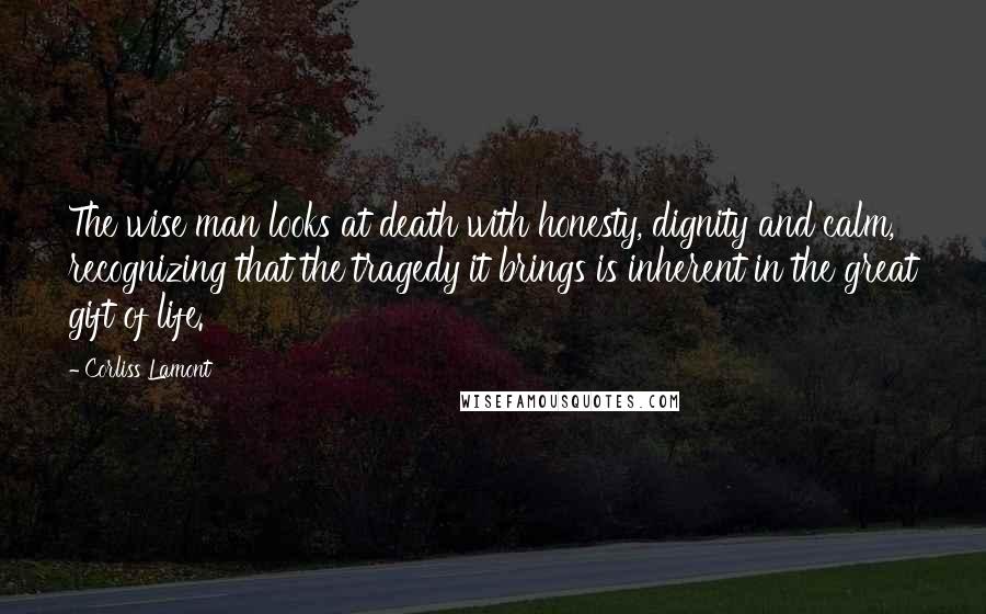 Corliss Lamont Quotes: The wise man looks at death with honesty, dignity and calm, recognizing that the tragedy it brings is inherent in the great gift of life.
