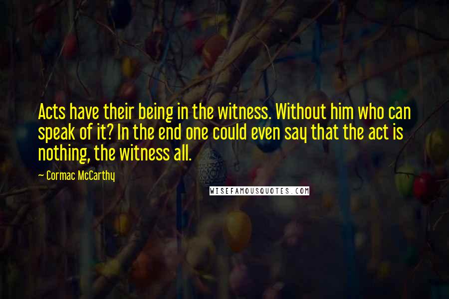 Cormac McCarthy Quotes: Acts have their being in the witness. Without him who can speak of it? In the end one could even say that the act is nothing, the witness all.