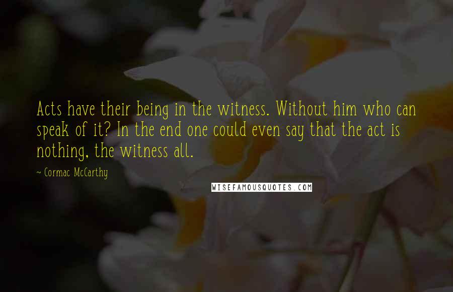 Cormac McCarthy Quotes: Acts have their being in the witness. Without him who can speak of it? In the end one could even say that the act is nothing, the witness all.