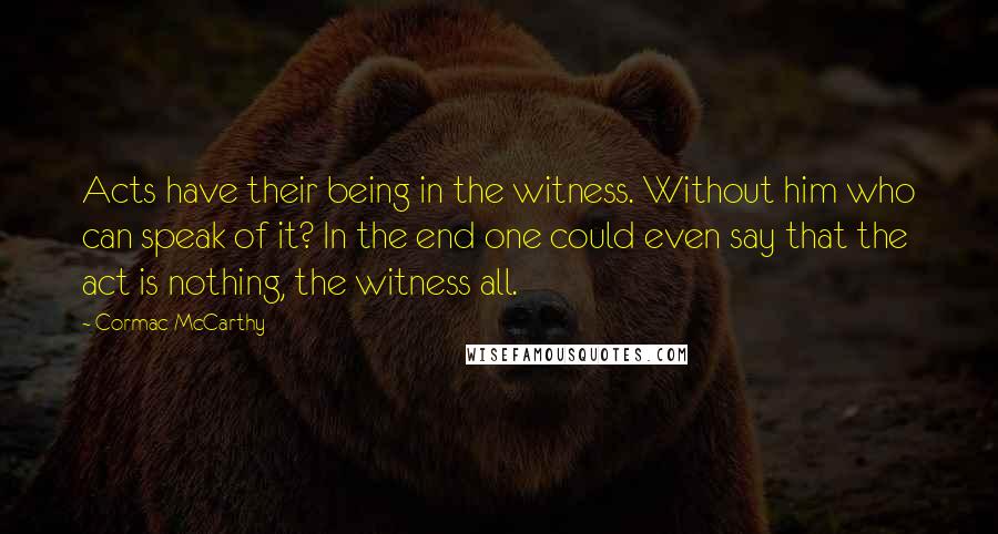 Cormac McCarthy Quotes: Acts have their being in the witness. Without him who can speak of it? In the end one could even say that the act is nothing, the witness all.
