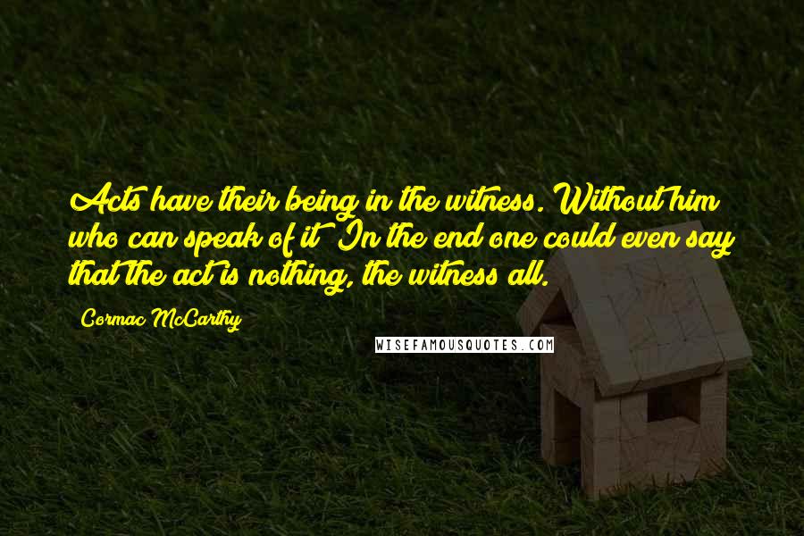 Cormac McCarthy Quotes: Acts have their being in the witness. Without him who can speak of it? In the end one could even say that the act is nothing, the witness all.