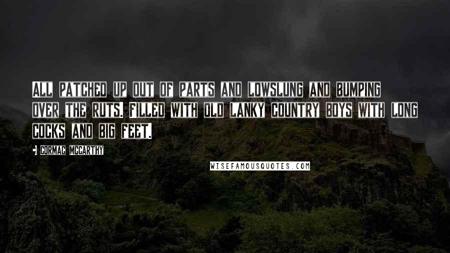 Cormac McCarthy Quotes: All patched up out of parts and lowslung and bumping over the ruts. Filled with old lanky country boys with long cocks and big feet.