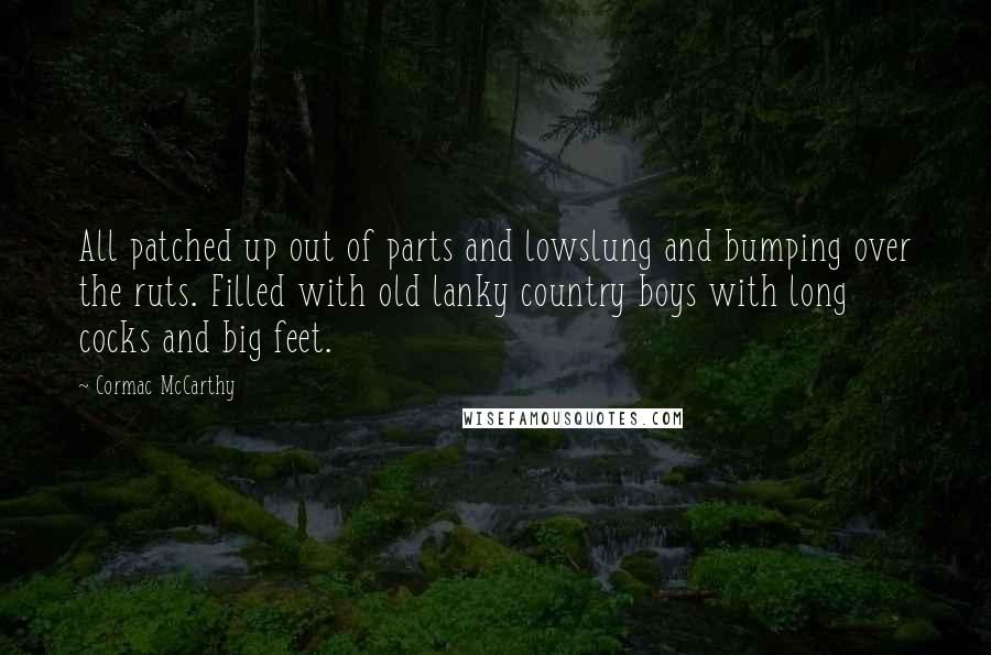 Cormac McCarthy Quotes: All patched up out of parts and lowslung and bumping over the ruts. Filled with old lanky country boys with long cocks and big feet.