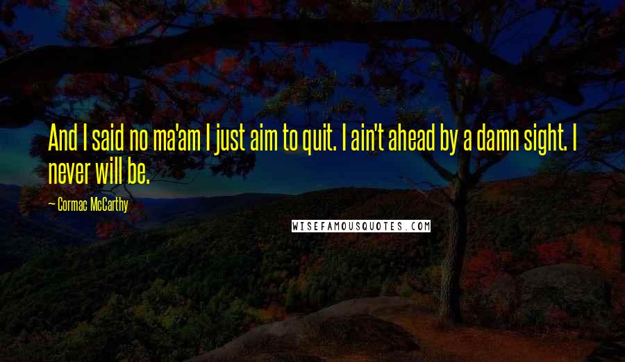 Cormac McCarthy Quotes: And I said no ma'am I just aim to quit. I ain't ahead by a damn sight. I never will be.