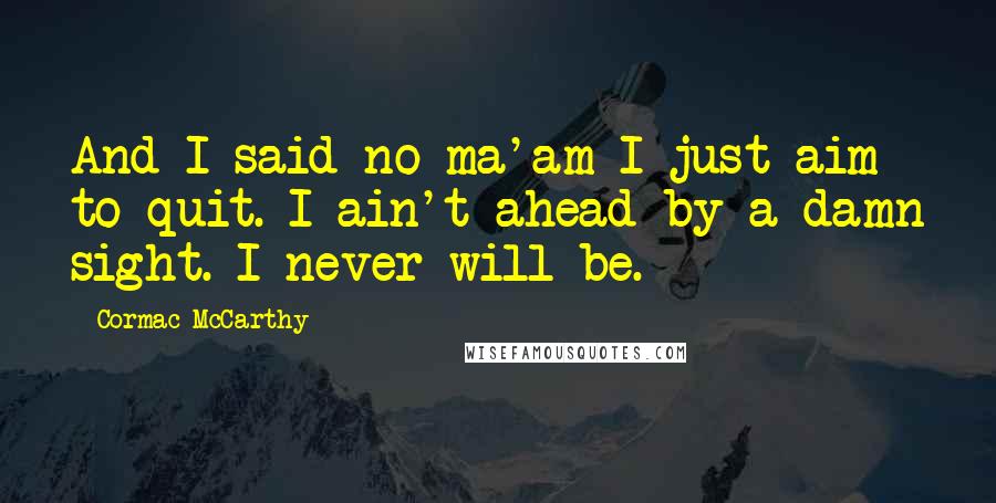 Cormac McCarthy Quotes: And I said no ma'am I just aim to quit. I ain't ahead by a damn sight. I never will be.