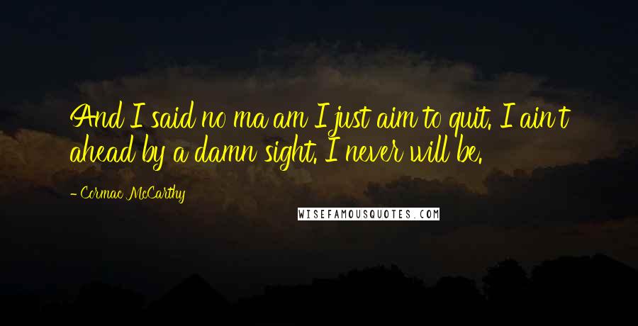 Cormac McCarthy Quotes: And I said no ma'am I just aim to quit. I ain't ahead by a damn sight. I never will be.
