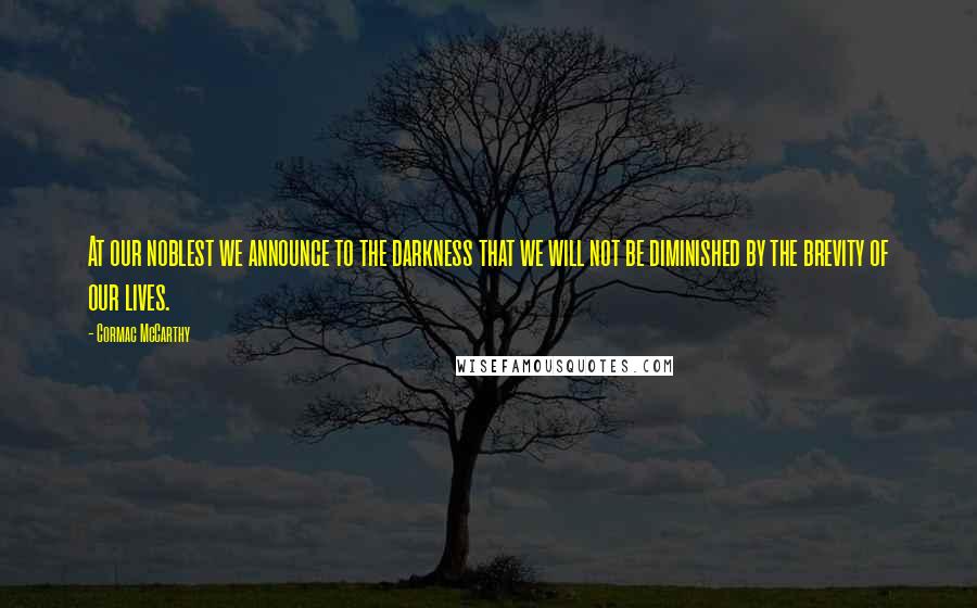 Cormac McCarthy Quotes: At our noblest we announce to the darkness that we will not be diminished by the brevity of our lives.