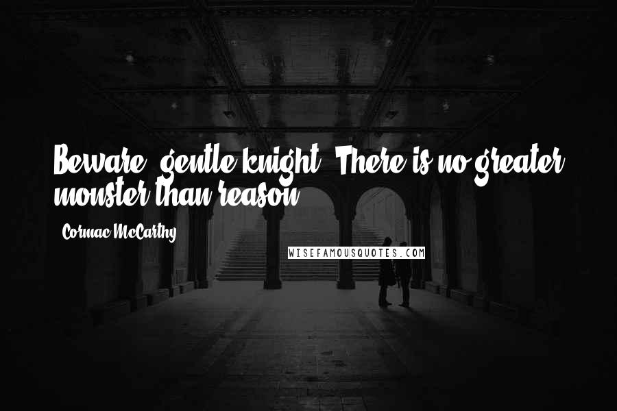 Cormac McCarthy Quotes: Beware, gentle knight. There is no greater monster than reason.