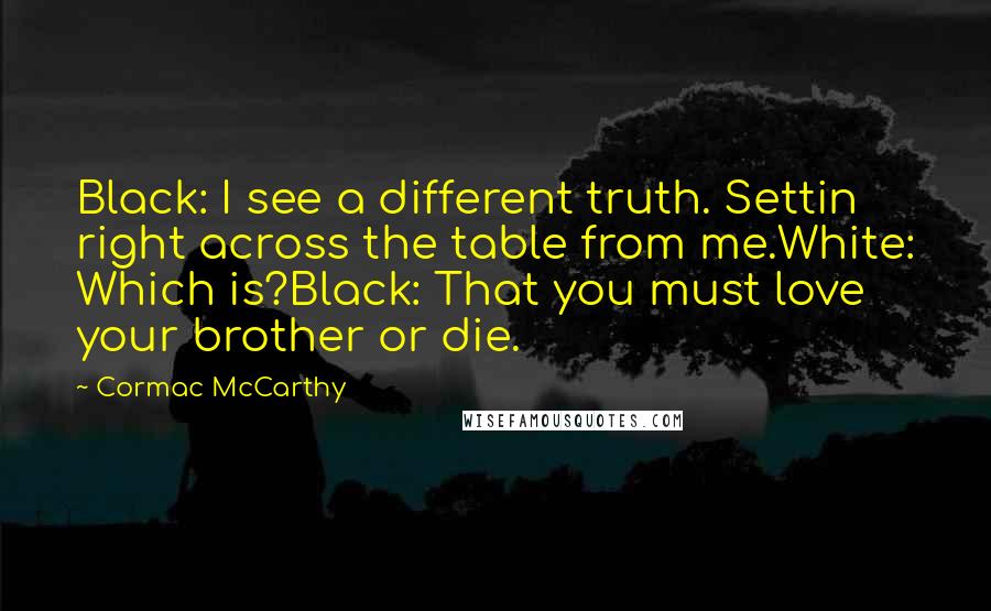 Cormac McCarthy Quotes: Black: I see a different truth. Settin right across the table from me.White: Which is?Black: That you must love your brother or die.