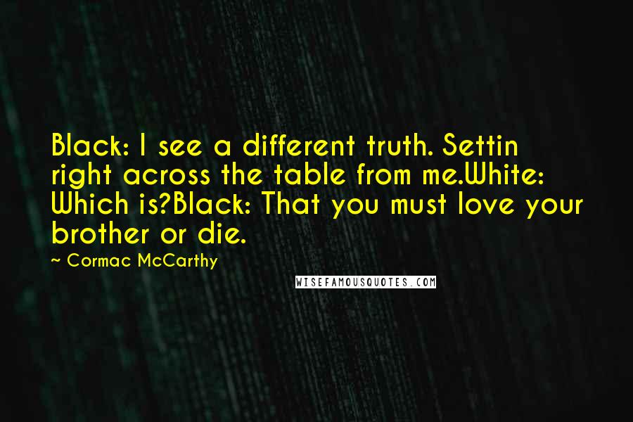 Cormac McCarthy Quotes: Black: I see a different truth. Settin right across the table from me.White: Which is?Black: That you must love your brother or die.