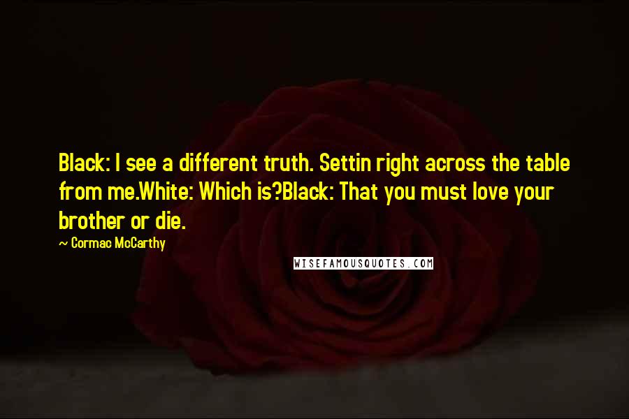 Cormac McCarthy Quotes: Black: I see a different truth. Settin right across the table from me.White: Which is?Black: That you must love your brother or die.