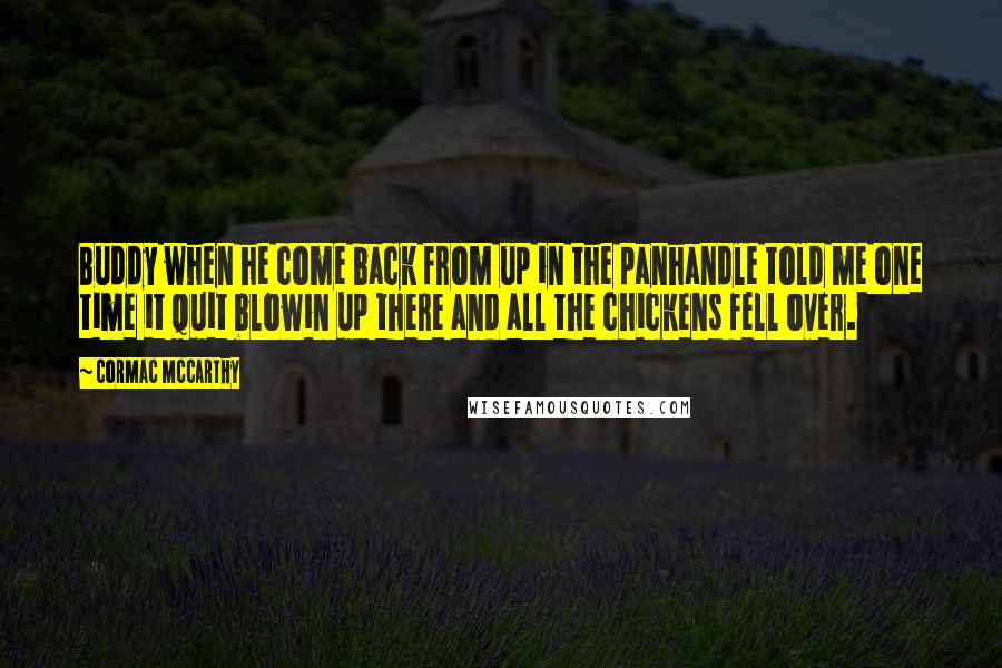 Cormac McCarthy Quotes: Buddy when he come back from up in the panhandle told me one time it quit blowin up there and all the chickens fell over.