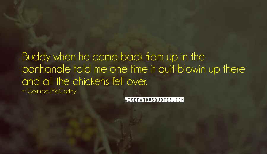 Cormac McCarthy Quotes: Buddy when he come back from up in the panhandle told me one time it quit blowin up there and all the chickens fell over.