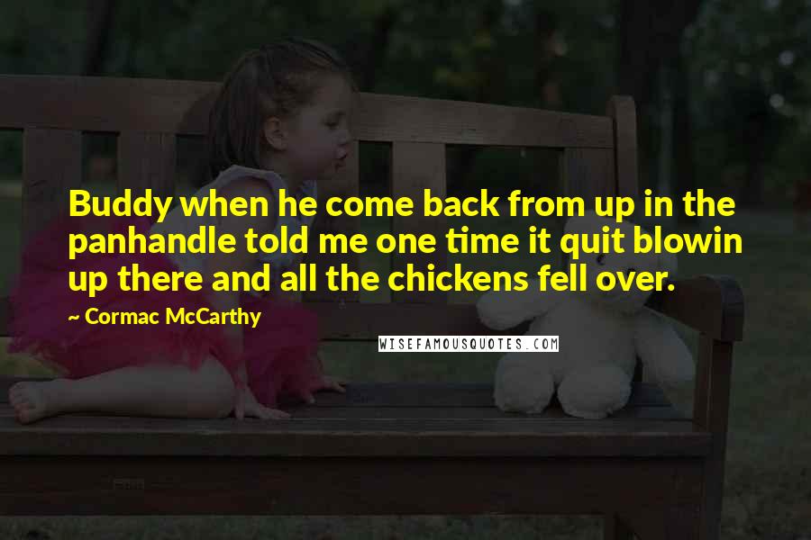 Cormac McCarthy Quotes: Buddy when he come back from up in the panhandle told me one time it quit blowin up there and all the chickens fell over.