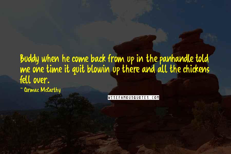Cormac McCarthy Quotes: Buddy when he come back from up in the panhandle told me one time it quit blowin up there and all the chickens fell over.